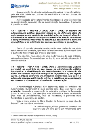 Noções de Administração p/ Técnico do TRE-GO 
Teoria e exercícios comentados 
Prof. Rodrigo Rennó – Aula 00 
A preocupação da administração burocrática não é com a efetividade, 
pois ela não baseia no controle de resultados e sim no controle de 
procedimentos! 
A preocupação com o atendimento dos cidadãos é uma característica 
da administração gerencial, não da administração burocrática. O gabarito 
é questão errada! 
43 - (CESPE – TRE-MA / ANAL JUD – 2005) O modelo da 
administração pública gerencial baseia-se na definição clara de 
objetivos para cada unidade da administração, da descentralização, 
da mudança de estruturas organizacionais e da adoção de valores 
e comportamentos modernos no Estado que possibilitem o aumento 
da qualidade e da eficiência dos serviços prestados à sociedade. 
Exato. O modelo gerencial acolhe então essa noção de que deve 
servir melhor aos cidadãos, que deve ser mais eficiente e preocupado com 
a qualidade dos serviços que presta a população. 
Para este fim, necessitará de uma modernização de suas práticas, 
adotando então um ferramental que herdou do setor privado. O gabarito é 
questão correta. 
44 - (CESPE - TCU / ACE - 2008) Para a administração pública 
gerencial, ao contrário do que ocorre na administração pública 
burocrática, a flexibilização de procedimentos e a alteração da 
forma de controle implicam redução da importância e, em alguns 
casos, o próprio abandono de princípios tradicionais, tais como a 
admissão segundo critérios de mérito, a existência de organização 
em carreira e sistemas estruturados de remuneração. 
A Administração Gerencial não abandonou todos os princípios da 
00000000000 
Administração Burocrática! O mais correto seria dizer que houve uma 
evolução, buscando a manutenção de princípios positivos da Burocracia 
(como a meritocracia, por exemplo), mas alterando a forma de controle 
(não mais de procedimentos, mas de resultados) e provendo mais 
flexibilidade e autonomia ao gestor. 
Veja o texto abaixo do Plano Diretor da Reforma do Aparelho do 
Estado21, que menciona este tema: 
"A administração pública gerencial constitui um 
avanço e até um certo ponto um rompimento com 
21 (Plano Diretor da Reforma do Aparelho do Estado, 1995) 
Prof. Rodrigo Rennó 
www.estrategiaconcursos.com.br 44 de 55 
00000000000 - DEMO 
 