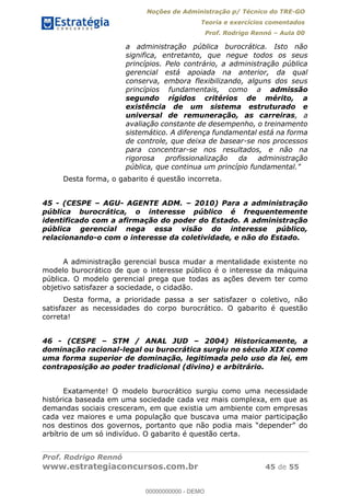 Noções de Administração p/ Técnico do TRE-GO 
Teoria e exercícios comentados 
Prof. Rodrigo Rennó – Aula 00 
a administração pública burocrática. Isto não 
significa, entretanto, que negue todos os seus 
princípios. Pelo contrário, a administração pública 
gerencial está apoiada na anterior, da qual 
conserva, embora flexibilizando, alguns dos seus 
princípios fundamentais, como a admissão 
segundo rígidos critérios de mérito, a 
existência de um sistema estruturado e 
universal de remuneração, as carreiras, a 
avaliação constante de desempenho, o treinamento 
sistemático. A diferença fundamental está na forma 
de controle, que deixa de basear-se nos processos 
para concentrar-se nos resultados, e não na 
rigorosa profissionalização da administração 
pública, que continua um princípio fundamental." 
Desta forma, o gabarito é questão incorreta. 
45 - (CESPE – AGU- AGENTE ADM. – 2010) Para a administração 
pública burocrática, o interesse público é frequentemente 
identificado com a afirmação do poder do Estado. A administração 
pública gerencial nega essa visão do interesse público, 
relacionando-o com o interesse da coletividade, e não do Estado. 
A administração gerencial busca mudar a mentalidade existente no 
modelo burocrático de que o interesse público é o interesse da máquina 
pública. O modelo gerencial prega que todas as ações devem ter como 
objetivo satisfazer a sociedade, o cidadão. 
Desta forma, a prioridade passa a ser satisfazer o coletivo, não 
satisfazer as necessidades do corpo burocrático. O gabarito é questão 
correta! 
00000000000 
46 - (CESPE – STM / ANAL JUD – 2004) Historicamente, a 
dominação racional-legal ou burocrática surgiu no século XIX como 
uma forma superior de dominação, legitimada pelo uso da lei, em 
contraposição ao poder tradicional (divino) e arbitrário. 
Exatamente! O modelo burocrático surgiu como uma necessidade 
histórica baseada em uma sociedade cada vez mais complexa, em que as 
demandas sociais cresceram, em que existia um ambiente com empresas 
cada vez maiores e uma população que buscava uma maior participação 
nos destinos dos governos, portanto que não podia mais “depender” do 
arbítrio de um só indivíduo. O gabarito é questão certa. 
Prof. Rodrigo Rennó 
www.estrategiaconcursos.com.br 45 de 55 
00000000000 - DEMO 
 
