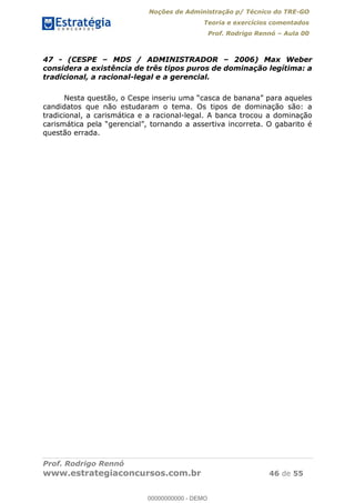 Noções de Administração p/ Técnico do TRE-GO 
Teoria e exercícios comentados 
Prof. Rodrigo Rennó – Aula 00 
47 - (CESPE – MDS / ADMINISTRADOR – 2006) Max Weber 
considera a existência de três tipos puros de dominação legítima: a 
tradicional, a racional-legal e a gerencial. 
Nesta questão, o Cespe inseriu uma “casca de banana” para aqueles 
candidatos que não estudaram o tema. Os tipos de dominação são: a 
tradicional, a carismática e a racional-legal. A banca trocou a dominação 
carismática pela “gerencial”, tornando a assertiva incorreta. O gabarito é 
questão errada. 
00000000000 
Prof. Rodrigo Rennó 
www.estrategiaconcursos.com.br 46 de 55 
00000000000 - DEMO 
 
