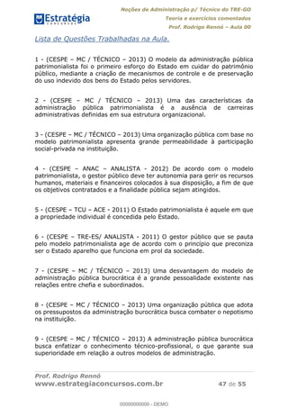 Noções de Administração p/ Técnico do TRE-GO 
Teoria e exercícios comentados 
Prof. Rodrigo Rennó – Aula 00 
Lista de Questões Trabalhadas na Aula. 
1 - (CESPE – MC / TÉCNICO – 2013) O modelo da administração pública 
patrimonialista foi o primeiro esforço do Estado em cuidar do patrimônio 
público, mediante a criação de mecanismos de controle e de preservação 
do uso indevido dos bens do Estado pelos servidores. 
2 - (CESPE – MC / TÉCNICO – 2013) Uma das características da 
administração pública patrimonialista é a ausência de carreiras 
administrativas definidas em sua estrutura organizacional. 
3 - (CESPE – MC / TÉCNICO – 2013) Uma organização pública com base no 
modelo patrimonialista apresenta grande permeabilidade à participação 
social-privada na instituição. 
4 - (CESPE – ANAC – ANALISTA - 2012) De acordo com o modelo 
patrimonialista, o gestor público deve ter autonomia para gerir os recursos 
humanos, materiais e financeiros colocados à sua disposição, a fim de que 
os objetivos contratados e a finalidade pública sejam atingidos. 
5 - (CESPE – TCU – ACE - 2011) O Estado patrimonialista é aquele em que 
a propriedade individual é concedida pelo Estado. 
6 - (CESPE – TRE-ES/ ANALISTA - 2011) O gestor público que se pauta 
pelo modelo patrimonialista age de acordo com o princípio que preconiza 
ser o Estado aparelho que funciona em prol da sociedade. 
7 - (CESPE – MC / TÉCNICO – 2013) Uma desvantagem do modelo de 
administração pública burocrática 00000000000 
é a grande pessoalidade existente nas 
relações entre chefia e subordinados. 
8 - (CESPE – MC / TÉCNICO – 2013) Uma organização pública que adota 
os pressupostos da administração burocrática busca combater o nepotismo 
na instituição. 
9 - (CESPE – MC / TÉCNICO – 2013) A administração pública burocrática 
busca enfatizar o conhecimento técnico-profissional, o que garante sua 
superioridade em relação a outros modelos de administração. 
Prof. Rodrigo Rennó 
www.estrategiaconcursos.com.br 47 de 55 
00000000000 - DEMO 
 
