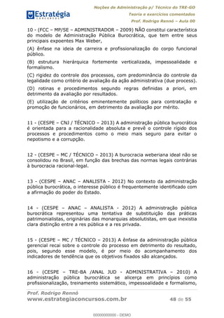Noções de Administração p/ Técnico do TRE-GO 
Teoria e exercícios comentados 
Prof. Rodrigo Rennó – Aula 00 
10 - (FCC – MP/SE – ADMINISTRADOR – 2009) NÃO constitui característica 
do modelo de Administração Pública Burocrática, que tem entre seus 
principais expoentes Max Weber, 
(A) ênfase na ideia de carreira e profissionalização do corpo funcional 
público. 
(B) estrutura hierárquica fortemente verticalizada, impessoalidade e 
formalismo. 
(C) rigidez do controle dos processos, com predominância do controle da 
legalidade como critério de avaliação da ação administrativa (due process). 
(D) rotinas e procedimentos segundo regras definidas a priori, em 
detrimento da avaliação por resultados. 
(E) utilização de critérios eminentemente políticos para contratação e 
promoção de funcionários, em detrimento da avaliação por mérito. 
11 - (CESPE – CNJ / TÉCNICO – 2013) A administração pública burocrática 
é orientada para a racionalidade absoluta e prevê o controle rígido dos 
processos e procedimentos como o meio mais seguro para evitar o 
nepotismo e a corrupção. 
12 - (CESPE – MC / TÉCNICO – 2013) A burocracia weberiana ideal não se 
consolidou no Brasil, em função das brechas das normas legais contrárias 
à burocracia racional-legal. 
13 - (CESPE – ANAC – ANALISTA - 2012) No contexto da administração 
pública burocrática, o interesse público é frequentemente identificado com 
a afirmação do poder do Estado. 
14 - (CESPE – ANAC – ANALISTA - 2012) A administração pública 
burocrática representou uma tentativa de substituição das práticas 
00000000000 
patrimonialistas, originárias das monarquias absolutistas, em que inexistia 
clara distinção entre a res pública e a res privada. 
15 - (CESPE – MC / TÉCNICO – 2013) A ênfase da administração pública 
gerencial recai sobre o controle do processo em detrimento do resultado, 
pois, segundo esse modelo, é por meio do acompanhamento dos 
indicadores de tendência que os objetivos fixados são alcançados. 
16 - (CESPE – TRE-BA /ANAL JUD - ADMINISTRATIVA – 2010) A 
administração pública burocrática se alicerça em princípios como 
profissionalização, treinamento sistemático, impessoalidade e formalismo, 
Prof. Rodrigo Rennó 
www.estrategiaconcursos.com.br 48 de 55 
00000000000 - DEMO 
 