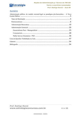 Noções de Administração p/ Técnico do TRE-GO 
Teoria e exercícios comentados 
Prof. Rodrigo Rennó – Aula 00 
Sumário 
Administração pública: do modelo racional-legal ao paradigma pós-burocrático – A Nova 
Gestão Pública. .................................................................................... 5 
Tipos de Dominação. ........................................................................... 5 
Patrimonialismo. ................................................................................ 6 
Administração Burocrática. .................................................................. 10 
Administração Gerencial ..................................................................... 20 
Gerencialismo Puro - Managerialism ..................................................... 25 
Consumerism ............................................................................... 28 
Public Service Orientation - PSO ......................................................... 30 
Lista de Questões Trabalhadas na Aula. ........................................................ 47 
Gabarito .......................................................................................... 54 
Bibliografia ...................................................................................... 54 
00000000000 
Prof. Rodrigo Rennó 
www.estrategiaconcursos.com.br 4 de 55 
00000000000 - DEMO 
 