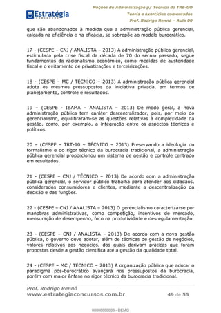 Noções de Administração p/ Técnico do TRE-GO 
Teoria e exercícios comentados 
Prof. Rodrigo Rennó – Aula 00 
que são abandonados à medida que a administração pública gerencial, 
calcada na eficiência e na eficácia, se sobrepõe ao modelo burocrático. 
17 - (CESPE – CNJ / ANALISTA – 2013) A administração pública gerencial, 
estimulada pela crise fiscal da década de 70 do século passado, segue 
fundamentos do racionalismo econômico, como medidas de austeridade 
fiscal e o evitamento de privatizações e terceirizações. 
18 - (CESPE – MC / TÉCNICO – 2013) A administração pública gerencial 
adota os mesmos pressupostos da iniciativa privada, em termos de 
planejamento, controle e resultados. 
19 – (CESPE - IBAMA – ANALISTA – 2013) De modo geral, a nova 
administração pública tem caráter descentralizador, pois, por meio do 
gerencialismo, equilibraram-se as questões relativas à complexidade da 
gestão, como, por exemplo, a integração entre os aspectos técnicos e 
políticos. 
20 – (CESPE – TRT-10 – TÉCNICO – 2013) Preservando a ideologia do 
formalismo e do rigor técnico da burocracia tradicional, a administração 
pública gerencial proporcionou um sistema de gestão e controle centrado 
em resultados. 
21 - (CESPE – CNJ / TÉCNICO – 2013) De acordo com a administração 
pública gerencial, o servidor público trabalha para atender aos cidadãos, 
considerados consumidores e clientes, mediante a descentralização da 
decisão e das funções. 
22 - (CESPE – CNJ / ANALISTA – 2013) O gerencialismo caracteriza-se por 
manobras administrativas, como 00000000000 
competição, incentivos de mercado, 
mensuração de desempenho, foco na produtividade e desregulamentação. 
23 - (CESPE – CNJ / ANALISTA – 2013) De acordo com a nova gestão 
pública, o governo deve adotar, além de técnicas de gestão de negócios, 
valores relativos aos negócios, dos quais derivam práticas que foram 
propostas desde a gestão científica até a gestão da qualidade total. 
24 - (CESPE – MC / TÉCNICO – 2013) A organização pública que adotar o 
paradigma pós-burocrático avançará nos pressupostos da burocracia, 
porém com maior ênfase no rigor técnico da burocracia tradicional. 
Prof. Rodrigo Rennó 
www.estrategiaconcursos.com.br 49 de 55 
00000000000 - DEMO 
 
