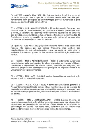Noções de Administração p/ Técnico do TRE-GO 
Teoria e exercícios comentados 
Prof. Rodrigo Rennó – Aula 00 
34 - (CESPE – ANAC / ANALISTA - 2012) A administração pública gerencial 
produziu avanços para a gestão do Estado, tendo sido marcada pelo 
rompimento com princípios da administração pública burocrática e pela 
adoção da administração por objetivos. 
35 - (CESPE – MPS - ADMINISTRADOR – 2010) Raymundo Faoro, em sua 
clássica obra Os Donos do Poder, ao confrontar o Estado patrimonial com 
o feudal, já se referia ao sistema patrimonial como aquele que, ao contrário 
dos direitos, dos privilégios e das obrigações fixamente determinados do 
feudalismo, prende os servidores em uma rede patriarcal, na qual eles 
representam a extensão da casa do soberano. 
36 - (CESPE - TCU/ ACE - 2007) O patrimonialismo normal inibe a economia 
racional não apenas por sua política financeira, mas também por 
peculiaridades de sua administração, entre as quais se pode citar a 
ausência típica de um quadro de funcionários com qualificação profissional 
formal. 
37 - (CESPE – MDS / ADMINISTRADOR – 2006) O estamento burocrático 
caracteriza-se pela conjugação de altos ocupantes de cargos públicos, 
burocratas e segmentos da classe política, atuando em conjunto, em 
benefício próprio e em desrespeito aos princípios da impessoalidade e do 
universalismo de procedimentos. 
38 - (CESPE – TCU – ACE - 2011) O modelo burocrático de administração 
separa o político e o administrativo. 
39 - (CESPE – TCE-AC / ACE - 2008) A administração pública gerencial é 
frequentemente identificada com as ideias neoliberais, pois as técnicas de 
00000000000 
gerenciamento foram quase sempre introduzidas ao mesmo tempo em que 
se implantavam programas de ajuste estrutural para enfrentar a crise fiscal 
do Estado. 
40 - (CESPE – MTE / ADMINISTRAÇÃO – 2008) Bresser Pereira, ao 
caracterizar a administração pública gerencial, argumenta que ela constitui 
instrumento de proteção do patrimônio público contra os interesses de 
privatização do Estado. Por outro lado, considera que os funcionários 
públicos têm de ser merecedores de grau ilimitado de confiança. 
Prof. Rodrigo Rennó 
www.estrategiaconcursos.com.br 51 de 55 
00000000000 - DEMO 
 