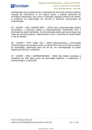 Noções de Administração p/ Técnico do TRE-GO 
Teoria e exercícios comentados 
Prof. Rodrigo Rennó – Aula 00 
flexibilização de procedimentos e a alteração da forma de controle implicam 
redução da importância e, em alguns casos, o próprio abandono de 
princípios tradicionais, tais como a admissão segundo critérios de mérito, 
a existência de organização em carreira e sistemas estruturados de 
remuneração. 
45 - (CESPE – AGU- AGENTE ADM. – 2010) Para a administração pública 
burocrática, o interesse público é frequentemente identificado com a 
afirmação do poder do Estado. A administração pública gerencial nega essa 
visão do interesse público, relacionando-o com o interesse da coletividade, 
e não do Estado. 
46 - (CESPE – STM / ANAL JUD – 2004) Historicamente, a dominação 
racional-legal ou burocrática surgiu no século XIX como uma forma superior 
de dominação, legitimada pelo uso da lei, em contraposição ao poder 
tradicional (divino) e arbitrário. 
47 - (CESPE – MDS / ADMINISTRADOR – 2006) Max Weber considera a 
existência de três tipos puros de dominação legítima: a tradicional, a 
racional-legal e a gerencial. 
00000000000 
Prof. Rodrigo Rennó 
www.estrategiaconcursos.com.br 53 de 55 
00000000000 - DEMO 
 