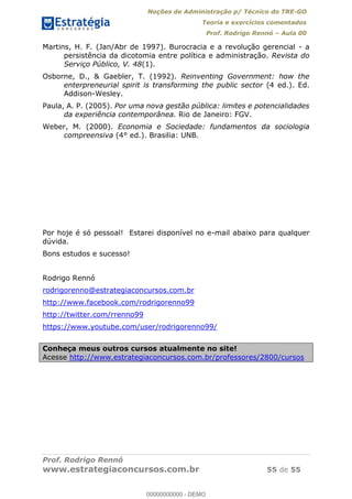 Noções de Administração p/ Técnico do TRE-GO 
Teoria e exercícios comentados 
Prof. Rodrigo Rennó – Aula 00 
Martins, H. F. (Jan/Abr de 1997). Burocracia e a revolução gerencial - a 
persistência da dicotomia entre política e administração. Revista do 
Serviço Público, V. 48(1). 
Osborne, D., & Gaebler, T. (1992). Reinventing Government: how the 
enterpreneurial spirit is transforming the public sector (4 ed.). Ed. 
Addison-Wesley. 
Paula, A. P. (2005). Por uma nova gestão pública: limites e potencialidades 
da experiência contemporânea. Rio de Janeiro: FGV. 
Weber, M. (2000). Economia e Sociedade: fundamentos da sociologia 
compreensiva (4° ed.). Brasilia: UNB. 
Por hoje é só pessoal! Estarei disponível no e-mail abaixo para qualquer 
dúvida. 
Bons estudos e sucesso! 
Rodrigo Rennó 
rodrigorenno@estrategiaconcursos.com.br 
http://www.facebook.com/rodrigorenno99 
http://twitter.com/rrenno99 
https://www.youtube.com/user/rodrigorenno99/ 
00000000000 
Conheça meus outros cursos atualmente no site! 
Acesse http://www.estrategiaconcursos.com.br/professores/2800/cursos 
Prof. Rodrigo Rennó 
www.estrategiaconcursos.com.br 55 de 55 
00000000000 - DEMO 
