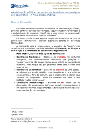 Noções de Administração p/ Técnico do TRE-GO 
Teoria e exercícios comentados 
Prof. Rodrigo Rennó – Aula 00 
Administração pública: do modelo racional-legal ao paradigma 
pós-burocrático – A Nova Gestão Pública. 
Tipos de Dominação. 
Para que possamos entender os modelos de administração pública, 
devemos conhecer os tipos de dominação. Segundo Weber1: “Dominação é 
a probabilidade de encontrar obediência a uma ordem de determinado 
conteúdo entre determinadas pessoas indicáveis”. 
Em todo Estado, existe alguma relação de dominação na qual os 
governantes (dominadores) exercem autoridade perante os indivíduos 
(dominados). 
A dominação não é simplesmente o exercício do “poder”, mas 
também a sua aceitação – que leva à obediência! Portanto, se diz que a 
dominação é o somatório do poder com a legitimidade. 
Para Weber2, existem três tipos de dominação: 
 Dominação Tradicional – Baseia-se na tradição, nos costumes 
arraigados, nos relacionamentos construídos por gerações. O 
“senhor” governa não porque tenha algum mérito ou competência 
específica, mas porque seu pai governava antes dele, e antes dele 
seu avô, etc. 
 Dominação Carismática – Baseada no carisma de uma pessoa. 
Acredita-se que aquele indivíduo possui qualidades e características 
extraordinárias, fora do comum, que o credenciam a liderar seus 
“súditos” ou “seguidores”. Estes lhe conferem um afeto e uma 
lealdade muitas vezes “cegos”. 
 Dominação Racional-legal – Baseada na lei! Nesse tipo de 
dominação, não seguimos um indivíduo, mas devemos obediência a 
uma série de normas e regulamentos. 00000000000 
A Burocracia moderna baseia-se 
na dominação racional-legal. 
1 (Weber, 2000) 
2 (Weber, 2000) 
Prof. Rodrigo Rennó 
www.estrategiaconcursos.com.br 5 de 55 
00000000000 - DEMO 
 