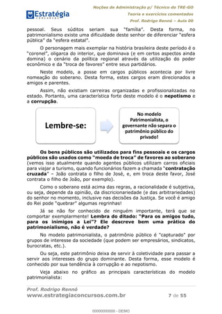 Noções de Administração p/ Técnico do TRE-GO 
Teoria e exercícios comentados 
Prof. Rodrigo Rennó – Aula 00 
pessoal. Seus súditos seriam sua “família”. Desta forma, no 
patrimonialismo existe uma dificuldade deste senhor de diferenciar “esfera 
pública” da “esfera estatal”. 
O personagem mais exemplar na história brasileira deste período é o 
“coronel”, oligarca do interior, que dominava (e em certos aspectos ainda 
domina) o cenário da política regional através da utilização do poder 
econômico e da “troca de favores” entre seus partidários. 
Neste modelo, a posse em cargos públicos acontecia por livre 
nomeação do soberano. Desta forma, estes cargos eram direcionados a 
amigos e parentes. 
Assim, não existiam carreiras organizadas e profissionalizadas no 
estado. Portanto, uma característica forte deste modelo é o nepotismo e 
a corrupção. 
Lembre-se: 
No modelo 
Patrimonialista, o 
governante não separa o 
patrimônio público do 
privado! 
Os bens públicos são utilizados para fins pessoais e os cargos 
públicos são usados como “moeda de troca” de favores ao soberano 
(vemos isso atualmente quando agentes públicos utilizam carros oficiais 
para viajar a turismo, quando funcionários fazem a chamada “contratação 
cruzada” – João contrata o filho de José, e, em troca deste favor, José 
contrata o filho de João, por exemplo). 
Como o soberano está acima das regras, a racionalidade é subjetiva, 
ou seja, depende da opinião, da discricionariedade (e das arbitrariedades) 
do senhor no momento, inclusive nas decisões da Justiça. Se você é amigo 
do Rei pode “quebrar” algumas regrinhas! 
Já se não for conhecido de ninguém importante, terá que se 
00000000000 
comportar exemplarmente! Lembra do ditado: “Para os amigos tudo, 
para os inimigos a Lei”? Ele descreve bem uma prática do 
patrimonialismo, não é verdade? 
No modelo patrimonialista, o patrimônio público é "capturado" por 
grupos de interesse da sociedade (que podem ser empresários, sindicatos, 
burocratas, etc.). 
Ou seja, este patrimônio deixa de servir à coletividade para passar a 
servir aos interesses do grupo dominante. Desta forma, esse modelo é 
conhecido por sua tendência à corrupção e ao nepotismo. 
Veja abaixo no gráfico as principais características do modelo 
patrimonialista: 
Prof. Rodrigo Rennó 
www.estrategiaconcursos.com.br 7 de 55 
00000000000 - DEMO 
 
