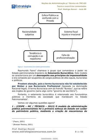 Noções de Administração p/ Técnico do TRE-GO 
Teoria e exercícios comentados 
Prof. Rodrigo Rennó – Aula 00 
Esfera Pública se 
confunde com a 
Privada 
Sistema fiscal 
injusto e irracional 
Falta de 
profissionalização 
Racionalidade 
subjetiva 
Tendência à 
corrupção e ao 
nepotismo 
Figura 2 - Características do modelo patrimonialista 
Raymundo Faoro4 chamava o grupo que comandava o poder no 
Estado patrimonialista brasileiro de Estamento Burocrático. Este modelo 
se caracterizava por um desrespeito aos princípios da impessoalidade 
e era composto por ocupantes de cargos públicos de alta cúpula, burocratas 
e políticos. 
Prestem atenção, pois o termo burocracia não foi estabelecido 
por Weber e sua Burocracia Profissional (baseada na dominação 
Racional-legal). O termo Burocracia vem do francês “Bureau”, que se refere 
aos órgãos do governo (seria algo como “governo de escritório”). 
Portanto, o estamento burocrático é relacionado aos funcionários 
00000000000 
públicos e membros da sociedade que mandavam no Estado 
Patrimonialista5. 
Vamos ver algumas questões agora? 
1 - (CESPE – MC / TÉCNICO – 2013) O modelo da administração 
pública patrimonialista foi o primeiro esforço do Estado em cuidar 
do patrimônio público, mediante a criação de mecanismos de 
4 (Faoro, 2001) 
5 (Bresser Pereira, 2001) 
Prof. Rodrigo Rennó 
www.estrategiaconcursos.com.br 8 de 55 
00000000000 - DEMO 
 