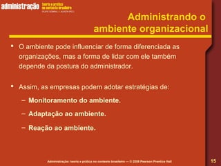 Administração: teoria e prática no contexto brasileiro — © 2008 Pearson Prentice Hall
Administrando o
ambiente organizacional
 O ambiente pode influenciar de forma diferenciada as
organizações, mas a forma de lidar com ele também
depende da postura do administrador.
 Assim, as empresas podem adotar estratégias de:
– Monitoramento do ambiente.
– Adaptação ao ambiente.
– Reação ao ambiente.
15
 
