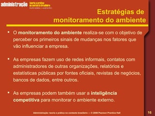 Administração: teoria e prática no contexto brasileiro — © 2008 Pearson Prentice Hall
Estratégias de
monitoramento do ambiente
 O monitoramento do ambiente realiza-se com o objetivo de
perceber os primeiros sinais de mudanças nos fatores que
vão influenciar a empresa.
 As empresas fazem uso de redes informais, contatos com
administradores de outras organizações, relatórios e
estatísticas públicas por fontes oficiais, revistas de negócios,
bancos de dados, entre outros.
 As empresas podem também usar a inteligência
competitiva para monitorar o ambiente externo.
16
 