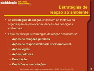 Administração: teoria e prática no contexto brasileiro — © 2008 Pearson Prentice Hall
Estratégias de
reação ao ambiente
 As estratégias de reação consistem na tentativa da
organização de provocar mudanças das condições
ambientais.
 Entre as principais estratégias de reação destacam-se:
– Ações de relações públicas.
– Ações de responsabilidade socioambiental.
– Ações legais.
– Ações políticas.
– Cooptação.
– Coalizões e associações.
18
 