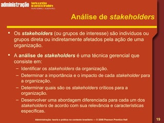 Administração: teoria e prática no contexto brasileiro — © 2008 Pearson Prentice Hall
Análise de stakeholders
 Os stakeholders (ou grupos de interesse) são indivíduos ou
grupos direta ou indiretamente afetados pela ação de uma
organização.
 A análise de stakeholders é uma técnica gerencial que
consiste em:
– Identificar os stakeholders da organização.
– Determinar a importância e o impacto de cada stakeholder para
a organização.
– Determinar quais são os stakeholders críticos para a
organização.
– Desenvolver uma abordagem diferenciada para cada um dos
stakeholders de acordo com sua relevância e características
específicas.
19
 