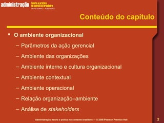 Administração: teoria e prática no contexto brasileiro — © 2008 Pearson Prentice Hall
Conteúdo do capítulo
 O ambiente organizacional
– Parâmetros da ação gerencial
– Ambiente das organizações
– Ambiente interno e cultura organizacional
– Ambiente contextual
– Ambiente operacional
– Relação organização–ambiente
– Análise de stakeholders
2
 