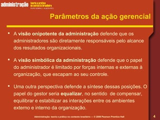 Administração: teoria e prática no contexto brasileiro — © 2008 Pearson Prentice Hall
Parâmetros da ação gerencial
 A visão onipotente da administração defende que os
administradores são diretamente responsáveis pelo alcance
dos resultados organizacionais.
 A visão simbólica da administração defende que o papel
do administrador é limitado por forças internas e externas à
organização, que escapam ao seu controle.
 Uma outra perspectiva defende a síntese dessas posições. O
papel do gestor seria equalizar, no sentido de compensar,
equilibrar e estabilizar as interações entre os ambientes
externo e interno da organização.
4
 