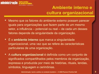 Administração: teoria e prática no contexto brasileiro — © 2008 Pearson Prentice Hall
Ambiente interno e
cultura organizacional
 Mesmo que os fatores do ambiente externo possam parecer
iguais para organizações que fazem parte de um mesmo
setor, a influência – potencial ou real – de cada um desses
fatores depende da singularidade da organização.
 É o ambiente interno que marca a singularidade
organizacional, uma vez que se refere às características
particulares de uma organização.
 A cultura organizacional é definida como um conjunto de
significados compartilhados pelos membros da organização,
expressa e produzida por meio de histórias, rituais, lendas,
símbolos, linguagem e cerimônias.
8
 