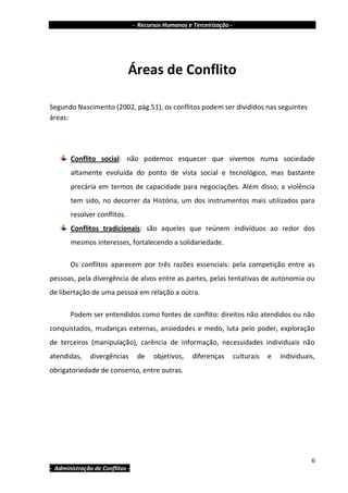 - Recursos Humanos e Terceirização -




                             Áreas de Conflito

Segundo Nascimento (2002, pág.51), os conflitos podem ser divididos nas seguintes
áreas:




       Conflito social: não podemos esquecer que vivemos numa sociedade
       altamente evoluída do ponto de vista social e tecnológico, mas bastante
       precária em termos de capacidade para negociações. Além disso, a violência
       tem sido, no decorrer da História, um dos instrumentos mais utilizados para
       resolver conflitos.
       Conflitos tradicionais: são aqueles que reúnem indivíduos ao redor dos
       mesmos interesses, fortalecendo a solidariedade.

       Os conflitos aparecem por três razões essenciais: pela competição entre as
pessoas, pela divergência de alvos entre as partes, pelas tentativas de autonomia ou
de libertação de uma pessoa em relação a outra.

       Podem ser entendidos como fontes de conflito: direitos não atendidos ou não
conquistados, mudanças externas, ansiedades e medo, luta pelo poder, exploração
de terceiros (manipulação), carência de informação, necessidades individuais não
atendidas,     divergências       de    objetivos,    diferenças        culturais   e   individuais,
obrigatoriedade de consenso, entre outras.




                                                                                                  6
- Administração de Conflitos -
 