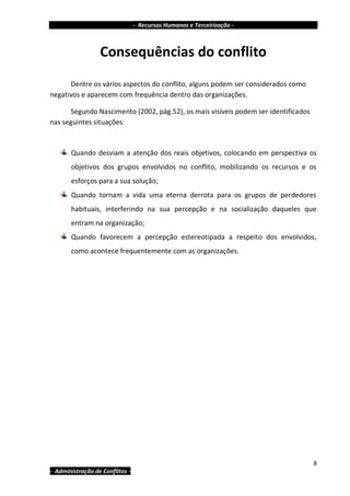 - Recursos Humanos e Terceirização -



                  Consequências do conflito
      Dentre os vários aspectos do conflito, alguns podem ser considerados como
negativos e aparecem com frequência dentro das organizações.

      Segundo Nascimento (2002, pág.52), os mais visíveis podem ser identificados
nas seguintes situações:



       Quando desviam a atenção dos reais objetivos, colocando em perspectiva os
       objetivos dos grupos envolvidos no conflito, mobilizando os recursos e os
       esforços para a sua solução;
       Quando tornam a vida uma eterna derrota para os grupos de perdedores
       habituais, interferindo na sua percepção e na socialização daqueles que
       entram na organização;
       Quando favorecem a percepção estereotipada a respeito dos envolvidos,
       como acontece frequentemente com as organizações.




                                                                                    8
- Administração de Conflitos -
 
