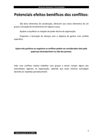 - Recursos Humanos e Terceirização -



Potenciais efeitos benéficos dos conflitos:
      São bons elementos de socialização, oferecem aos novos elementos de um
grupo a sensação de envolvimento em alguma causa.

       Ajudam a equilibrar as relações de poder dentro da organização.

       Propiciam a formação de alianças com o objetivo de ganhar num conflito
específico.



 Sejam eles positivos ou negativos os conflitos podem ser considerados úteis pelo
                   papel que desempenham na vida das pessoas.




Lidar com conflitos implica trabalhar com grupos e tentar romper alguns dos
estereótipos vigentes na organização, sabendo que essas mesmas estratégias
deverão ser repetidas periodicamente




                                                                                    9
- Administração de Conflitos -
 