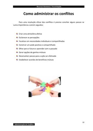 - Recursos Humanos e Terceirização -



              Como administrar os conflitos
      Para uma resolução eficaz dos conflitos é preciso conciliar alguns passos se
suma importância a serem seguidos:



       Criar uma atmosfera afetiva
       Esclarecer as percepções
       Focalizar em necessidades individuais e compartilhadas
       Construir um pode positivo e compartilhado
       Olhar para o futuro e aprender com o passado
       Gerar opções de ganhos mútuos
       Desenvolver passos para a ação ser efetivada
       Estabelecer acordos de benefícios mútuos




                                                                                10
- Administração de Conflitos -
 