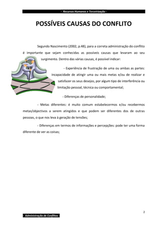 - Recursos Humanos e Terceirização -



          POSSÍVEIS CAUSAS DO CONFLITO


           Segundo Nascimento (2002, p.48), para a correta administração do conflito
é importante que sejam conhecidas as possíveis causas que levaram ao seu
              surgimento. Dentro das várias causas, é possível indicar:

                                   - Experiência de frustração de uma ou ambas as partes:
                       incapacidade de atingir uma ou mais metas e/ou de realizar e
                            satisfazer os seus desejos, por algum tipo de interferência ou
                            limitação pessoal, técnica ou comportamental;

                                  - Diferenças de personalidade;

           - Metas diferentes: é muito comum estabelecermos e/ou recebermos
metas/objectivos a serem atingidos e que podem ser diferentes dos de outras
pessoas, o que nos leva à geração de tensões;

           - Diferenças em termos de informações e percepções: pode ter uma forma
diferente de ver as coisas;




                                                                                         2
- Administração de Conflitos -
 