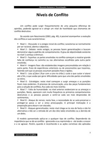 - Recursos Humanos e Terceirização -



                            Níveis de Conflito

       Um conflito pode surgir frequentemente de uma pequena diferença de
opiniões, podendo agravar-se e atingir um nível de hostilidade que chamamos de
conflito destrutivo.

      De acordo com Nascimento (2002, pág. 49), é possível acompanhar a evolução
dos conflitos e suas características:

    Nível 1 - Discussão: é o estágio inicial do conflito; caracteriza-se normalmente
   por ser racional, aberta e objectiva;
    Nível 2 - Debate: neste estágio, as pessoas fazem generalizações e buscam
   demonstrar alguns padrões de comportamento. O grau de objectividade existente
   no nível 1 começa a diminuir;
    Nível 3 - Façanhas: as partes envolvidas no conflito começam a mostrar grande
   falta de confiança no caminho ou nas alternativas escolhidos pela outra parte
   envolvida;
    Nível 4 - Imagens fixas: são estabelecidas imagens preconcebidas em relação à
   outra parte, fruto de experiências anteriores ou de preconceitos que trazemos,
   fazendo com que as pessoas assumam posições fixas e rígidas;
    Nível 5 - Loss of face (.ficar com a cara no chão.): custe o que custar e lutarei
   até o fim, o que acaba por gerar dificuldades para que uma das partes envolvidas
   se retire;
    Nível 6 - Estratégias: neste nível começam a surgir ameaças e as punições
   ficam mais evidentes. O processo de comunicação, uma das peças fundamentais
   para a solução de conflitos, fica cada vez mais restrito;
    Nível 7 - Falta de humanidade: no nível anterior evidenciam-se as ameaças e
   punições. Neste, aparecem com muita frequência os primeiros comportamentos
   destrutivos e as pessoas passam a sentir-se cada vez mais desprovidas de
   sentimentos;
    Nível 8 - Ataque de nervos: nesta fase, a necessidade de se auto-preservar e
   proteger-se passa a ser a única preocupação. A principal motivação é a
   preparação para atacar e ser atacado;
    Nível 9 - Ataques generalizados: neste nível chega-se às vias de facto e não há
   alternativa a não ser a retirada de um dos dois lados envolvidos ou a derrota de
   um deles.

   O modelo apresentado aplica-se a qualquer tipo de conflito. Dependendo da
importância que se dá ao conflito - ignorando-o ou reprimindo-o - ele tende a crescer
e a se agravar. Porém, quando é reconhecido e as ações corretivas são aplicadas


                                                                                     3
- Administração de Conflitos -
 