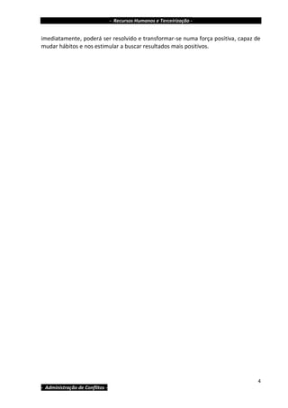 - Recursos Humanos e Terceirização -


imediatamente, poderá ser resolvido e transformar-se numa força positiva, capaz de
mudar hábitos e nos estimular a buscar resultados mais positivos.




                                                                                 4
- Administração de Conflitos -
 