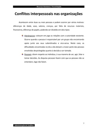 - Recursos Humanos e Terceirização -



  Conflitos interpessoais nas organizações
       Acontecem entre duas ou mais pessoas e podem ocorrer por vários motivos:
diferenças de idade, sexo, valores, crenças, por falta de recursos materiais,
financeiros, diferença de papéis, podendo ser dividido em dois tipos:

               Hierárquicos: colocam em jogo as relações com a autoridade existente.
               Ocorre quando a pessoa é responsável por um grupo não encontrando
               apoio junto aos seus subordinados e vice-versa. Neste caso, as
               dificuldades encontradas no dia-a-dia deixam a maior parte das pessoas
               envolvidas desprotegidas quanto à decisão a ser tomada.
               Pessoais: dizem respeito ao indivíduo, à sua maneira de ser, agir, falar e
               tomar decisões. As disputas pessoais fazem com que as pessoas não se
               entendam, logo não falam.




                                                                                        7
- Administração de Conflitos -
 