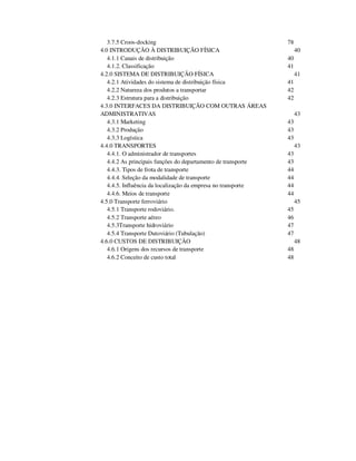 3.7.5 Croos-docking 78
4.0 INTRODUÇÃO À DISTRIBUIÇÃO FÍSICA 40
4.1.1 Canais de distribuição 40
4.1.2. Classificação 41
4.2.0 SISTEMA DE DISTRIBUIÇÃO FÍSICA 41
4.2.1 Atividades do sistema de distribuição física 41
4.2.2 Natureza dos produtos a transportar 42
4.2.3 Estrutura para a distribuição 42
4.3.0 INTERFACES DA DISTRIBUIÇÃO COM OUTRAS ÁREAS
ADMINISTRATIVAS 43
4.3.1 Marketing 43
4.3.2 Produção 43
4.3.3 Logística 43
4.4.0 TRANSPORTES 43
4.4.1. O administrador de transportes 43
4.4.2 As principais funções do departamento de transporte 43
4.4.3. Tipos de frota de transporte 44
4.4.4. Seleção da modalidade de transporte 44
4.4.5. Influência da localização da empresa no transporte 44
4.4.6. Meios de transporte 44
4.5.0 Transporte ferroviário 45
4.5.1 Transporte rodoviário. 45
4.5.2 Transporte aéreo 46
4.5.3Transporte hidroviário 47
4.5.4 Transporte Dutoviário (Tubulação) 47
4.6.0 CUSTOS DE DISTRIBUIÇÃO 48
4.6.1 Origens dos recursos de transporte 48
4.6.2 Conceito de custo total 48
 