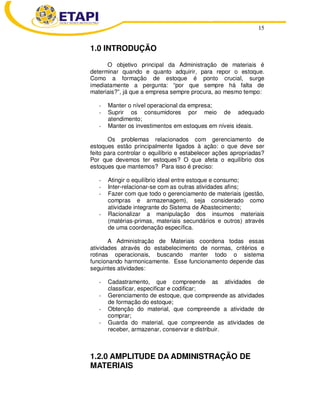 15
1.0 INTRODUÇÃO
O objetivo principal da Administração de materiais é
determinar quando e quanto adquirir, para repor o estoque.
Como a formação de estoque é ponto crucial, surge
imediatamente a pergunta: “por que sempre há falta de
materiais?”, já que a empresa sempre procura, ao mesmo tempo:
- Manter o nível operacional da empresa;
- Suprir os consumidores por meio de adequado
atendimento;
- Manter os investimentos em estoques em níveis ideais.
Os problemas relacionados com gerenciamento de
estoques estão principalmente ligados à ação: o que deve ser
feito para controlar o equilíbrio e estabelecer ações apropriadas?
Por que devemos ter estoques? O que afeta o equilíbrio dos
estoques que mantemos? Para isso é preciso:
- Atingir o equilíbrio ideal entre estoque e consumo;
- Inter-relacionar-se com as outras atividades afins;
- Fazer com que todo o gerenciamento de materiais (gestão,
compras e armazenagem), seja considerado como
atividade integrante do Sistema de Abastecimento;
- Racionalizar a manipulação dos insumos materiais
(matérias-primas, materiais secundários e outros) através
de uma coordenação específica.
A Administração de Materiais coordena todas essas
atividades através do estabelecimento de normas, critérios e
rotinas operacionais, buscando manter todo o sistema
funcionando harmonicamente. Esse funcionamento depende das
seguintes atividades:
- Cadastramento, que compreende as atividades de
classificar, especificar e codificar;
- Gerenciamento de estoque, que compreende as atividades
de formação do estoque;
- Obtenção do material, que compreende a atividade de
comprar;
- Guarda do material, que compreende as atividades de
receber, armazenar, conservar e distribuir.
1.2.0 AMPLITUDE DA ADMINISTRAÇÃO DE
MATERIAIS
 