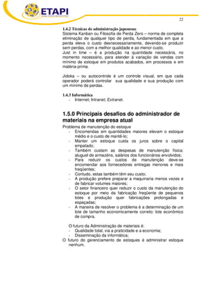 22
1.4.2 Técnicas de administração japonesas
Sistema Kanban ou Filosofia de Perda Zero – norma de completa
eliminação de qualquer tipo de perda, fundamentada em que a
perda eleva o custo desnecessariamente, devendo-se produzir
sem perdas, com a melhor qualidade e ao menor custo.
Just in time – é a produção na quantidade necessária, no
momento necessário, para atender à variação de vendas com
mínimo de estoque em produtos acabados, em processos e em
matéria-prima.
Jidoka – ou autocontrole é um controle visual, em que cada
operador poderá controlar sua qualidade e sua produção com
um mínimo de perdas.
1.4.3 Informática
- Internet; Intranet; Extranet.
1.5.0 Principais desafios do administrador de
materiais na empresa atual
Problema de manutenção do estoque
- Encomendas em quantidades maiores elevam o estoque
médio e o custo de mantê-lo;
- Manter um estoque custa os juros sobre o capital
empatado;
- Também custam as despesas de manutenção física:
aluguel de armazéns, salários dos funcionários envolvidos;
- Para reduzir os custos de manutenção deve-se
encomendar aos fornecedores entregas menores e mais
freqüentes;
- Contudo, estas também têm seu custo;
- A produção prefere preparar a maquinaria menos vezes e
de fabricar volumes maiores;
- O setor financeiro quer reduzir o custo da manutenção do
estoque por meio da fabricação freqüente de pequenos
lotes e produção quer fabricações prolongadas e
espaçadas;
- A maneira de resolver o problema é a determinação de um
lote de tamanho economicamente correto: lote econômico
de compra.
O futuro da Administração de materiais é:
- Qualidade total, via a praticidade e a economia;
- Disseminação da informática;
O futuro do gerenciamento de estoques é administrar estoque
nenhum.
 