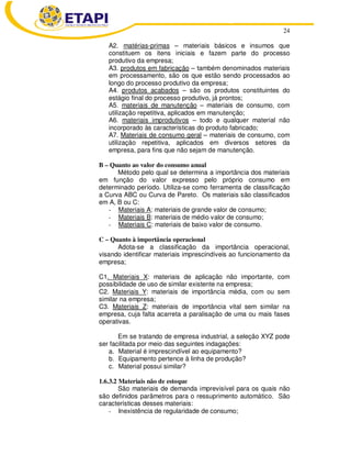 24
A2. matérias-primas – materiais básicos e insumos que
constituem os itens iniciais e fazem parte do processo
produtivo da empresa;
A3. produtos em fabricação – também denominados materiais
em processamento, são os que estão sendo processados ao
longo do processo produtivo da empresa;
A4. produtos acabados – são os produtos constituintes do
estágio final do processo produtivo, já prontos;
A5. materiais de manutenção – materiais de consumo, com
utilização repetitiva, aplicados em manutenção;
A6. materiais improdutivos – todo e qualquer material não
incorporado às características do produto fabricado;
A7. Materiais de consumo geral – materiais de consumo, com
utilização repetitiva, aplicados em diversos setores da
empresa, para fins que não sejam de manutenção.
B – Quanto ao valor do consumo anual
Método pelo qual se determina a importância dos materiais
em função do valor expresso pelo próprio consumo em
determinado período. Utiliza-se como ferramenta de classificação
a Curva ABC ou Curva de Pareto. Os materiais são classificados
em A, B ou C:
- Materiais A: materiais de grande valor de consumo;
- Materiais B: materiais de médio valor de consumo;
- Materiais C: materiais de baixo valor de consumo.
C – Quanto à importância operacional
Adota-se a classificação da importância operacional,
visando identificar materiais imprescindíveis ao funcionamento da
empresa;
C1. Materiais X: materiais de aplicação não importante, com
possibilidade de uso de similar existente na empresa;
C2. Materiais Y: materiais de importância média, com ou sem
similar na empresa;
C3. Materiais Z: materiais de importância vital sem similar na
empresa, cuja falta acarreta a paralisação de uma ou mais fases
operativas.
Em se tratando de empresa industrial, a seleção XYZ pode
ser facilitada por meio das seguintes indagações:
a. Material é imprescindível ao equipamento?
b. Equipamento pertence à linha de produção?
c. Material possui similar?
1.6.3.2 Materiais não de estoque
São materiais de demanda imprevisível para os quais não
são definidos parâmetros para o ressuprimento automático. São
características desses materiais:
- Inexistência de regularidade de consumo;
 