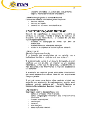 27
- selecionar o método a ser adotado para ressuprimento;
- propiciar maior experiência aos compradores.
1.6.10 Classificação quanto ao mercado fornecedor
Os materiais desse grupo classificação em função do:
- mercado nacional;
- mercado estrangeiro;
- materiais em processo de nacionalização.
1.7.0 ESPECIFICAÇÃO DE MATERIAIS
Depende da especificação o ressuprimento necessário às
atividades da empresa, evitando a compra de materiais em
desacordo com as necessidades. O sucesso de uma boa
especificação depende de:
- existência de catalogação de nomes, que deve ser
padronizada;
- estabelecimento de padrões de descrição;
- existência de programa de normalização de materiais.
1.7.1 DEFINIÇÃO
São definições de especificação:
“É a descrição das características de um material, com a
finalidade de identificá-lo e distingui-lo de seus similares”.
“É a representação sucinta de um conjunto de requisitos a serem
satisfeitos por um produto, um material ou um processo,
indicando-se, sempre que for apropriado, o procedimento por
meio do qual se possa determinar se os requisitos estabelecidos
são atendidos”.
“É a definição dos requisitos globais, tanto gerais como mínimos,
que devem obedecer aos materiais, tendo em vista a qualidade e
a segurança deles”.
“É o tipo de norma que se destina a fixar condições exigíveis para
aceitação e/ou recebimento de matérias-primas, produtos semi-
acabados, produtos acabados etc”. Conselho Nacional de
Metrologia, Normalização e Qualidade Industrial – Conmetro.
1.7.2 OBJETIVO
Os principais objetivos da especificação são:
- facilitar às tarefas de coleta de preços;
- facilitar a negociação empreendida pelo comprador com o
fornecedor;
- cuidados no transporte;
- identificação;
- inspeção;
- armazenagem;
- preservação dos materiais;
 