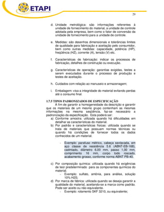 29
d. Unidade metrológica: são informações referentes à
unidade de fornecimento do material, a unidade de controle
adotada pela empresa, bem como o fator de conversão da
unidade de fornecimento para a unidade de controle.
e. Medidas: são desenhos dimensionais e tolerâncias limites
de qualidade para fabricação e aceitação pelo consumidor,
bem como outras medidas: capacidade, potência (HP),
freqüência (HZ), corrente (A), tensão (V) etc.
f. Características de fabricação: indicar os processos de
fabricação, detalhes de construção ou execução.
g. Características de operação: garantias exigidas, testes a
serem executados durante o processo de produção e
testes de aceitação.
h. Cuidados com relação ao manuseio e armazenagem;
i. Embalagem: visa a integridade do material evitando perdas
até o consumo final.
1.7.5 TIPOS PADRONIZADOS DE ESPECIFICAÇÃO
A fim de garantir a homogeneidade da descrição e garantir
que os materiais de um mesmo grupo contenham as mesmas
informações na mesma seqüência, faz-se necessário a
padronização da especificação. Esta poderá ser:
a) Conforme amostra: utilizada quando há dificuldades em
detalhar as características do material.
b) Por padrão e características físicas: utilizada quando se
trata de materiais que possuam normas técnicas ou
quando há condições de fornecer todos os dados
conhecidos de um material.
- Exemplo: parafuso métrico, cabeça sextavada, em
aço classe de resistência 5.6 (ABNT-EB-168),
cadmiado, diâmetro 6,00 mm, passo 1,00 mm,
comprimento 16 mm, corpo todo roscado,
acabamento grosso, conforme norma ABNT PB-40.
c) Por composição química: utilizada quando há exigências
de teor predeterminado para os componentes químicos do
material.
- Exemplo: sulfato, amônia, para análise, solução
10% H2S;
d) Por marca de fábrica: utilizada quando se deseja garantir a
qualidade do material, aceitando-se a marca como padrão.
Pode ser aceito ou não equivalente.
- Exemplo: rolamento SKF 3210, ou equivalente;
 