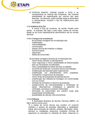30
e) Conforme desenho: utilizada quando a forma e as
características do material são complexas, não havendo
possibilidade de especificação por nenhum dos tipos
descritos. No desenho, estão contidas todas as dimensões
e características, inclusive o tipo de matéria-prima para
fabricação.
1.7.6 NORMALIZAÇÃO
A norma é fruto do consenso, de acordo firmado entre
partes. A empresa não foge a essa regra, carece de normas,
desde as de cunho absolutamente administrativo até as normas
técnicas.
1.7.6.1 Vantagens da normalização
As principais vantagens da normalização são:
- simplificação;
- intercambialidade;
- comunicação;
- adoção racional de símbolos e códigos;
- economia geral;
- segurança;
- defesa do consumidor;
As principais vantagens técnicas da normalização são:
- menor tempo utilizado no planejamento;
- maior segurança e menor possibilidade de diferenciações
pelo uso de produtos normalizados;
- menor possibilidade de falhas técnicas na seleção;
- economia de tempo par o processo técnico de produção;
- simplificação das decisões pelos responsáveis;
- simplificação nos entendimentos entre projetistas,
montadores e engenheiros de produção;
- menor tempo de preparação do pessoal técnico;
- simplificação dos métodos de montagem em conformidade
com as normas;
- limitação de correções no decorrer da produção;
- asseguramento da intercambialidade e reutilização de
peças, desempenhos, embalagens e gabaritos de
verificação, processos e produtos melhorados;
- eliminação de preconceitos que possam surgir pela
programação mal elaborada;
- possibilidade de cálculos mais econômicos.
1.7.6.2 Definição
A Associação Brasileira de Normas Técnicas (ABNT), na
NB-0, definiu norma como:
“É a classe de norma técnica que constitui um conjunto
metódico e preciso de preceitos destinados a estabelecer
regras para execução de cálculos, projetos, fabricação, obras,
serviços ou instalações, prescrever condições mínimas de
segurança na execução ou utilização de obras, máquinas ou
 