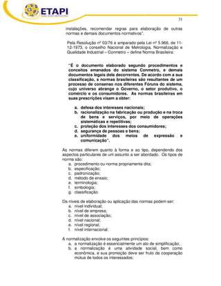 31
instalações, recomendar regras para elaboração de outras
normas e demais documentos normativos”.
Pela Resolução nº 03/76 e amparado pela Lei nº 5.966, de 11-
12-1973, o conselho Nacional de Metrologia, Normalização e
Qualidade Industrial – Conmetro – define Norma Brasileira:
“É o documento elaborado segundo procedimentos e
conceitos emanados do sistema Conmetro, e demais
documentos legais dela decorrentes. De acordo com a sua
classificação, s normas brasileiras são resultantes de um
processo de consenso nos diferentes Fóruns do sistema,
cujo universo abrange o Governo, o setor produtivo, o
comércio e os consumidores. As normas brasileiras em
suas prescrições visam a obter:
a. defesa dos interesses nacionais;
b. racionalização na fabricação ou produção e na troca
de bens e serviços, por meio de operações
sistemáticas e repetitivas;
c. proteção dos interesses dos consumidores;
d. segurança de pessoas e bens;
e. uniformidade dos meios de expressão e
comunicação”.
As normas diferem quanto à forma e ao tipo, dependendo dos
aspectos particulares de um assunto a ser abordado. Os tipos de
norma são:
a. procedimento ou norma propriamente dita;
b. especificação;
c. padronização;
d. método de ensaio;
e. terminologia;
f. simbologia;
g. classificação.
Os níveis de elaboração ou aplicação das normas podem ser:
a. nível individual;
b. nível de empresa;
c. nível de associação;
d. nível nacional;
e. nível regional;
f. nível internacional.
A normalização envolve os seguintes princípios:
a. a normalização é essencialmente um ato de simplificação;
b. a normalização é uma atividade social, bem como
econômica, e sua promoção deve ser fruto da cooperação
mútua de todos os interessados;
 