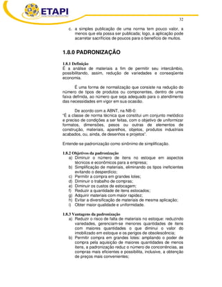 32
c. a simples publicação de uma norma tem pouco valor, a
menos que ela possa ser publicada; logo, a aplicação pode
acarretar sacrifícios de poucos para o benefício de muitos.
1.8.0 PADRONIZAÇÃO
1.8.1 Definição
É a análise de materiais a fim de permitir seu intercâmbio,
possibilitando, assim, redução de variedades e conseqüente
economia.
É uma forma de normalização que consiste na redução do
número de tipos de produtos ou componentes, dentro de uma
faixa definida, ao número que seja adequado para o atendimento
das necessidades em vigor em sua ocasião.
De acordo com a ABNT, na NB-0:
“É a classe de norma técnica que constitui um conjunto metódico
e preciso de condições a ser feitas, com o objetivo de uniformizar
formatos, dimensões, pesos ou outras de elementos de
construção, materiais, aparelhos, objetos, produtos industriais
acabados, ou, ainda, de desenhos e projetos”.
Entende-se padronização como sinônimo de simplificação.
1.8.2 Objetivos da padronização
a) Diminuir o número de itens no estoque em aspectos
técnicos e econômicos para a empresa;
b) Simplificação de materiais, eliminando os tipos ineficientes
evitando o desperdício;
c) Permitir a compra em grandes lotes;
d) Diminuir o trabalho de compras;
e) Diminuir os custos de estocagem;
f) Reduzir a quantidade de itens estocados;
g) Adquirir materiais com maior rapidez;
h) Evitar a diversificação de materiais de mesma aplicação;
i) Obter maior qualidade e uniformidade.
1.8.3 Vantagens da padronização
a) Reduzir o risco de falta de materiais no estoque: reduzindo
variedades, gerenciam-se menores quantidades de itens
com maiores quantidades o que diminui o valor do
imobilizado em estoque e os perigos de obsolescência;
b) Permitir compra em grandes lotes: ampliando o poder de
compra pela aquisição de maiores quantidades de menos
itens, a padronização reduz o número de concorrências, as
compras mais eficientes e possibilita, inclusive, a obtenção
de preços mais convenientes;
 