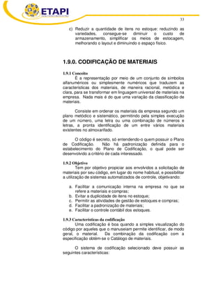 33
c) Reduzir a quantidade de itens no estoque: reduzindo as
variedades, consegue-se diminuir o custo de
armazenamento, simplificar os meios de estocagem,
melhorando o layout e diminuindo o espaço físico.
1.9.0. CODIFICAÇÃO DE MATERIAIS
1.9.1 Conceito
È a representação por meio de um conjunto de símbolos
alfanuméricos ou simplesmente numéricos que traduzem as
características dos materiais, de maneira racional, metódica e
clara, para se transformar em linguagem universal de materiais na
empresa. Nada mais é do que uma variação da classificação de
materiais.
Consiste em ordenar os materiais da empresa segundo um
plano metódico e sistemático, permitindo pela simples execução
de um número, uma letra ou uma combinação de números e
letras, a pronta identificação de um entre vários materiais
existentes no almoxarifado.
O código é secreto, só entendendo-o quem possuir o Plano
de Codificação. Não há padronização definida para o
estabelecimento do Plano de Codificação, o qual pode ser
desenvolvido a critério de cada interessado.
1.9.2 Objetivo
Tem por objetivo propiciar aos envolvidos a solicitação de
materiais por seu código, em lugar do nome habitual, e possibilitar
a utilização de sistemas automatizados de controle, objetivando:
a. Facilitar a comunicação interna na empresa no que se
refere a materiais e compras;
b. Evitar a duplicidade de itens no estoque;
c. Permitir as atividades de gestão de estoques e compras;
d. Facilitar a padronização de materiais;
e. Facilitar o controle contábil dos estoques.
1.9.3 Características da codificação
Uma codificação é boa quando a simples visualização do
código por aqueles que o manuseiam permite identificar, de modo
geral, o material. Da combinação da codificação com a
especificação obtém-se o Catálogo de materiais.
O sistema de codificação selecionado deve possuir as
seguintes características:
 