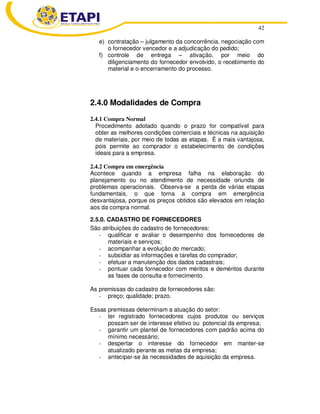 42
e) contratação – julgamento da concorrência, negociação com
o fornecedor vencedor e a adjudicação do pedido;
f) controle de entrega – ativação, por meio do
diligenciamento do fornecedor envolvido, o recebimento do
material e o encerramento do processo.
2.4.0 Modalidades de Compra
2.4.1 Compra Normal
Procedimento adotado quando o prazo for compatível para
obter as melhores condições comerciais e técnicas na aquisição
de materiais, por meio de todas as etapas. É a mais vantajosa,
pois permite ao comprador o estabelecimento de condições
ideais para a empresa.
2.4.2 Compra em emergência
Acontece quando a empresa falha na elaboração do
planejamento ou no atendimento de necessidade oriunda de
problemas operacionais. Observa-se a perda de várias etapas
fundamentais, o que torna a compra em emergência
desvantajosa, porque os preços obtidos são elevados em relação
aos da compra normal.
2.5.0. CADASTRO DE FORNECEDORES
São atribuições do cadastro de fornecedores:
- qualificar e avaliar o desempenho dos fornecedores de
materiais e serviços;
- acompanhar a evolução do mercado;
- subsidiar as informações e tarefas do comprador;
- efetuar a manutenção dos dados cadastrais;
- pontuar cada fornecedor com méritos e deméritos durante
as fases de consulta e fornecimento.
As premissas do cadastro de fornecedores são:
- preço; qualidade; prazo.
Essas premissas determinam a atuação do setor:
- ter registrado fornecedores cujos produtos ou serviços
possam ser de interesse efetivo ou potencial da empresa;
- garantir um plantel de fornecedores com padrão acima do
mínimo necessário;
- despertar o interesse do fornecedor em manter-se
atualizado perante as metas da empresa;
- antecipar-se às necessidades de aquisição da empresa.
 