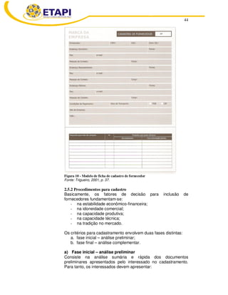44
Figura 10 - Modelo de ficha de cadastro de fornecedor
Fonte: Trigueiro, 2001, p. 37.
2.5.2 Procedimentos para cadastro
Basicamente, os fatores de decisão para inclusão de
fornecedores fundamentam-se:
- na estabilidade econômico-financeira;
- na idoneidade comercial;
- na capacidade produtiva;
- na capacidade técnica;
- na tradição no mercado.
Os critérios para cadastramento envolvem duas fases distintas:
a. fase inicial – análise preliminar;
b. fase final – análise complementar.
a) Fase inicial – análise preliminar
Consiste na análise sumária e rápida dos documentos
preliminares apresentados pelo interessado no cadastramento.
Para tanto, os interessados devem apresentar:
 