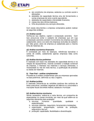 45
a. ato constitutivo da empresa, estatutos ou contrato social e
alterações;
b. atestados de capacidade técnica e/ou de fornecimento a
outras empresas de ramo e porte equivalente;
c. atestados de capacidade e idoneidade financeira;
d. cópias dos dois últimos balanços;
e. linha de produtos e/ou serviços oferecidos.
Com esses documentos a empresa compradora poderá realizar
as seguintes análises:
a1) Análise social
Verifica-se seu objetivo, capital e composição acionária. Com
isso procura-se evitar o cadastro de empresas que em cuja
composição acionária constem funcionários da empresa que está
cadastrando; sócio e ex-sócio de empresas excluídas do cadastro
por falta grave; sócio de empresa já cadastrada para a mesma
linha de materiais etc.
a2) Análise econômico-financeira
É constatada por meio de balanços, referências bancárias e
cartas de crédito, cadastrando apenas empresas tidas como
solventes.
a3) Análise técnica preliminar
É realizada com base nos atestados de capacidade técnica e na
relação de equipamentos, visando constatar a tradição comercial
da empresa, o interesse nos materiais e serviços oferecidos, a
necessidade ou não de visita técnica, a qualificação de produtos
ou testes de materiais.
b) Fase final – análise complementar
Procede-se à análise complementar para as empresas aprovadas
na fase preliminar, definindo ou não o registro.
b1) Análise jurídica
É realizada utilizando-se as certidões positivas dos cartórios de
feitos executivos, certidões negativas de falência ou concordata e
inscrições fiscais de âmbito federal, estadual e municipal.
b2) Análise técnica conclusiva
Sendo necessária, realiza-se a visita técnica, em companhia de
especialistas no campo envolvido, por meio da qual obtêm-se os
seguintes elementos para avaliação:
a. recursos humanos: quantidade, qualidade e
especialização;
b. recursos materiais: maquinário, ferramental e instalações;
c. organização: programação, controle da produção,
segurança e lay-out;
d. produção: capacidade, flexibilidade e diversificação;
 