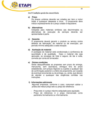 48
2.6.3 Condições gerais da concorrência
a) Preço
Os preços unitários deverão ser cotados por item e incluir
todas e quaisquer despesas e ônus. O proponente deve
indicar expressamente se o preço cotado é reajustável.
b) Alternativas
Cotações para materiais similares aos discriminados ou
alternativas de execução de serviços deverão ser
apresentadas à parte.
c) Garantia
O proponente deverá garantir o produto ou serviço contra
defeitos de fabricação, de material ou de execução, por
período mínimo adequado a cada situação.
d) Aceitação do material
A aceitação do material está condicionada à conferencia de
quantidade e de qualidade. Caso o material não seja
aprovado, os encargos de frete e seguro, de ida e volta,
correrão por conta do fornecedor.
e) Outras condições
Serão desqualificadas as propostas sem prazo de entrega,
manuscrita, sem assinatura, entregue fora do prazo
estabelecido, com preços ilegíveis ou sujeitos a qualquer tipo
de confirmação posterior a critério do proponente, por ocasião
da eventual encomenda ou da entrega, ou, ainda, que deixem
de atender a quaisquer das exigências contidas nas
instruções.
f) Informações adicionais
Algumas empresas, conforme o caso, costumam adotar a
prática de indicar preço-teto ou preço de referência:
- Preço-teto: é o preço máximo estipulado para aquisição.
- Preço de referencia: é o preço mencionado como
parâmetro formalmente ou informalmente.
 