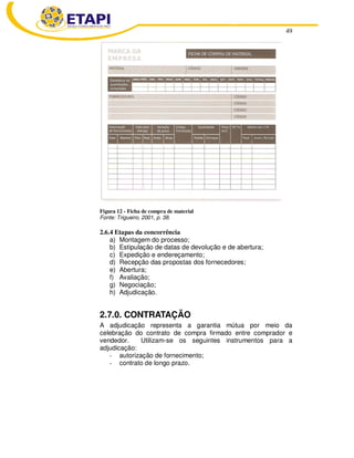 49
Figura 12 - Ficha de compra de material
Fonte: Trigueiro, 2001, p. 38.
2.6.4 Etapas da concorrência
a) Montagem do processo;
b) Estipulação de datas de devolução e de abertura;
c) Expedição e endereçamento;
d) Recepção das propostas dos fornecedores;
e) Abertura;
f) Avaliação;
g) Negociação;
h) Adjudicação.
2.7.0. CONTRATAÇÃO
A adjudicação representa a garantia mútua por meio da
celebração do contrato de compra firmado entre comprador e
vendedor. Utilizam-se os seguintes instrumentos para a
adjudicação:
- autorização de fornecimento;
- contrato de longo prazo.
 