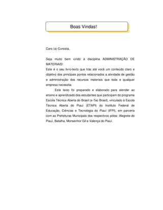 Caro (a) Cursista,
Seja muito bem vindo à disciplina ADMINISTRAÇÃO DE
MATERIAIS!
Este é o seu livro-texto que trás até você um conteúdo claro e
objetivo dos principais pontos relacionados a atividade de gestão
e administração dos recursos materiais que toda e qualquer
empresa necessita.
Este texto foi preparado e elaborado para atender ao
ensino e aprendizado dos estudantes que participam do programa
Escola Técnica Aberta do Brasil (e-Tec Brasil), vinculado à Escola
Técnica Aberta do Piauí (ETAPI) do Instituto Federal de
Educação, Ciências e Tecnologia do Piauí (IFPI), em parceria
com as Prefeituras Municipais dos respectivos pólos: Alegrete do
Piauí, Batalha, Monsenhor Gil e Valença do Piauí.
Boas Vindas!
 