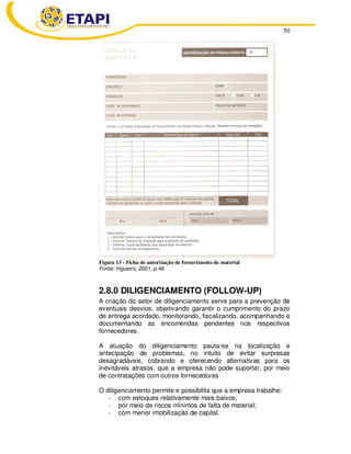 50
Figura 13 - Ficha de autorização de fornecimento de material
Fonte: trigueiro, 2001, p.46.
2.8.0 DILIGENCIAMENTO (FOLLOW-UP)
A criação do setor de diligenciamento serve para a prevenção de
eventuais desvios, objetivando garantir o cumprimento do prazo
de entrega acordado, monitorando, fiscalizando, acompanhando e
documentando as encomendas pendentes nos respectivos
fornecedores.
A atuação do diligenciamento pauta-se na localização e
antecipação de problemas, no intuito de evitar surpresas
desagradáveis, cobrando e oferecendo alternativas para os
inevitáveis atrasos, que a empresa não pode suportar, por meio
de contratações com outros fornecedores.
O diligenciamento permite e possibilita que a empresa trabalhe:
- com estoques relativamente mais baixos;
- por meio de riscos mínimos de falta de material;
- com menor imobilização de capital.
 