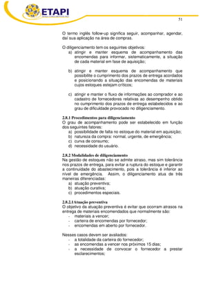 51
O termo inglês follow-up significa seguir, acompanhar, agendar,
daí sua aplicação na área de compras.
O diligenciamento tem os seguintes objetivos:
a) atingir e manter esquema de acompanhamento das
encomendas para informar, sistematicamente, a situação
de cada material em fase de aquisição;
b) atingir e manter esquema de acompanhamento que
possibilite o cumprimento dos prazos de entrega acordados
e posicionando a situação das encomendas de materiais
cujos estoques estejam críticos;
c) atingir e manter o fluxo de informações ao comprador e ao
cadastro de fornecedores relativas ao desempenho obtido
no cumprimento dos prazos de entrega estabelecidos e ao
grau de dificuldade provocado no diligenciamento.
2.8.1 Procedimentos para diligenciamento
O grau de acompanhamento pode ser estabelecido em função
dos seguintes fatores:
a) possibilidade de falta no estoque do material em aquisição;
b) natureza da compra: normal, urgente, de emergência;
c) curva de consumo;
d) necessidade do usuário.
2.8.2 Modalidades de diligenciamento
Na gestão de estoques não se admite atraso, mas sim tolerância
nos prazos de entrega, para evitar a ruptura do estoque e garantir
a continuidade do abastecimento, pois a tolerância é inferior ao
nível de emergência. Assim, o diligenciamento atua de três
maneiras diferenciadas:
a) atuação preventiva;
b) atuação curativa;
c) procedimentos especiais.
2.8.2.1Atuação preventiva
O objetivo da atuação preventiva é evitar que ocorram atrasos na
entrega de materiais encomendados que normalmente são:
- materiais a vencer;
- carteira de encomendas por fornecedor;
- encomendas em aberto por fornecedor.
Nesses casos devem ser avaliados:
- a totalidade da carteira do fornecedor;
- as encomendas a vencer nos próximos 15 dias;
- a necessidade de convocar o fornecedor a prestar
esclarecimentos;
 