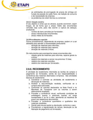 52
- as solicitações de prorrogação de prazos de entrega em
função da posição do saldo físico, da tradição de consumo
e da necessidade da empresa;
- os problemas de ordem técnica ou comercial.
2.8.2.2 Atuação curativa
O seu objetivo é evitar que os atrasos, quando ocorrerem, sejam
longos, de tal forma que o atraso médio das encomendas
vencidas seja curto, para não ocorrer a ruptura do estoque,
analisando:
- número de itens vencidos por fornecedor;
- atraso individual das encomendas;
- atraso médio do fornecedor.
2.8.3Procedimentos especiais
Outros procedimentos, dependendo da empresa, podem vir a ser
adotados para atender a necessidades particulares:
- ativação de materiais para reformas;
- ativação de materiais para reparos;
- ativação de materiais críticos.
Os instrumentos para acompanhar essas encomendas são:
- relação geral de materiais para reformas, reparos gerais ou
críticos;
- relatório de materiais a vencer nos próximos 15 dias;
- relatório de materiais vencidos;
- relatório de materiais por fornecedor.
2.9.0. RECEBIMENTO
A atividade de recebimento intermedia as tarefas de compra e
pagamento ao fornecedor, sendo de sua responsabilidade a
conferência dos materiais destinados à empresa. São atividades
básicas do recebimento:
a. Coordenar e controlar as atividades de recebimento e
devolução de materiais;
b. Analisar a documentação recebida, verificando se a
compra está autorizada;
c. Confrontar os volumes declarados na Nota Fiscal e no
Manifesto de Transporte com os volumes a serem
efetivamente recebidos;
d. Proceder a conferência visual, verificando condições de
embalagem quanto a possíveis avarias na carga
transportada e, se for o caso, apontando as ressalvas de
praxe nos respectivos documentos;
e. Proceder à conferência quantitativa e qualitativa dos
materiais recebidos;
f. Decidir pela recusa aceite ou devolução, conforme o caso;
g. Providenciar a regularização da recusa, devolução ou da
liberação de pagamento ao fornecedor;
 