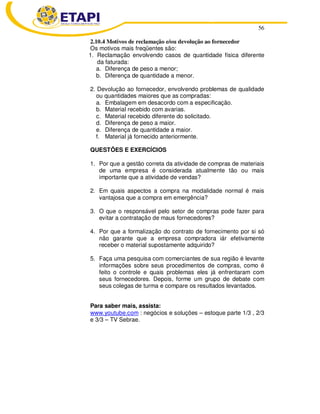 56
2.10.4 Motivos de reclamação e/ou devolução ao fornecedor
Os motivos mais freqüentes são:
1. Reclamação envolvendo casos de quantidade física diferente
da faturada:
a. Diferença de peso a menor;
b. Diferença de quantidade a menor.
2. Devolução ao fornecedor, envolvendo problemas de qualidade
ou quantidades maiores que as compradas:
a. Embalagem em desacordo com a especificação.
b. Material recebido com avarias.
c. Material recebido diferente do solicitado.
d. Diferença de peso a maior.
e. Diferença de quantidade a maior.
f. Material já fornecido anteriormente.
QUESTÕES E EXERCÍCIOS
1. Por que a gestão correta da atividade de compras de materiais
de uma empresa é considerada atualmente tão ou mais
importante que a atividade de vendas?
2. Em quais aspectos a compra na modalidade normal é mais
vantajosa que a compra em emergência?
3. O que o responsável pelo setor de compras pode fazer para
evitar a contratação de maus fornecedores?
4. Por que a formalização do contrato de fornecimento por si só
não garante que a empresa compradora iár efetivamente
receber o material supostamente adquirido?
5. Faça uma pesquisa com comerciantes de sua região é levante
informações sobre seus procedimentos de compras, como é
feito o controle e quais problemas eles já enfrentaram com
seus fornecedores. Depois, forme um grupo de debate com
seus colegas de turma e compare os resultados levantados.
Para saber mais, assista:
www.youtube.com : negócios e soluções – estoque parte 1/3 , 2/3
e 3/3 – TV Sebrae.
 