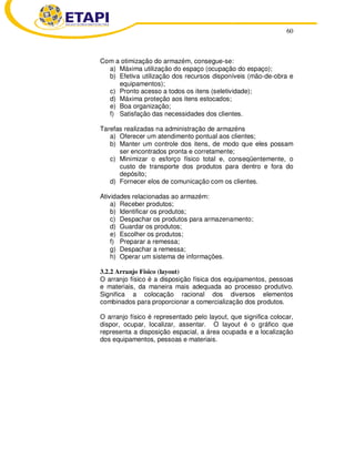 60
Com a otimização do armazém, consegue-se:
a) Máxima utilização do espaço (ocupação do espaço);
b) Efetiva utilização dos recursos disponíveis (mão-de-obra e
equipamentos);
c) Pronto acesso a todos os itens (seletividade);
d) Máxima proteção aos itens estocados;
e) Boa organização;
f) Satisfação das necessidades dos clientes.
Tarefas realizadas na administração de armazéns
a) Oferecer um atendimento pontual aos clientes;
b) Manter um controle dos itens, de modo que eles possam
ser encontrados pronta e corretamente;
c) Minimizar o esforço físico total e, conseqüentemente, o
custo de transporte dos produtos para dentro e fora do
depósito;
d) Fornecer elos de comunicação com os clientes.
Atividades relacionadas ao armazém:
a) Receber produtos;
b) Identificar os produtos;
c) Despachar os produtos para armazenamento;
d) Guardar os produtos;
e) Escolher os produtos;
f) Preparar a remessa;
g) Despachar a remessa;
h) Operar um sistema de informações.
3.2.2 Arranjo Físico (layout)
O arranjo físico é a disposição física dos equipamentos, pessoas
e materiais, da maneira mais adequada ao processo produtivo.
Significa a colocação racional dos diversos elementos
combinados para proporcionar a comercialização dos produtos.
O arranjo físico é representado pelo layout, que significa colocar,
dispor, ocupar, localizar, assentar. O layout é o gráfico que
representa a disposição espacial, a área ocupada e a localização
dos equipamentos, pessoas e materiais.
 