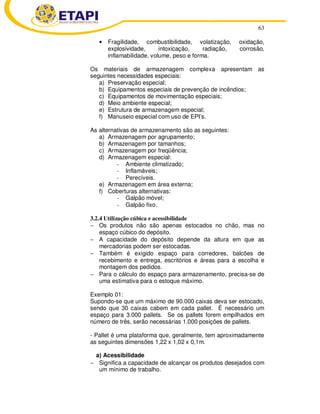 63
• Fragilidade, combustibilidade, volatização, oxidação,
explosividade, intoxicação, radiação, corrosão,
inflamabilidade, volume, peso e forma.
Os materiais de armazenagem complexa apresentam as
seguintes necessidades especiais:
a) Preservação especial;
b) Equipamentos especiais de prevenção de incêndios;
c) Equipamentos de movimentação especiais;
d) Meio ambiente especial;
e) Estrutura de armazenagem especial;
f) Manuseio especial com uso de EPI’s.
As alternativas de armazenamento são as seguintes:
a) Armazenagem por agrupamento;
b) Armazenagem por tamanhos;
c) Armazenagem por freqüência;
d) Armazenagem especial:
- Ambiente climatizado;
- Inflamáveis;
- Perecíveis.
e) Armazenagem em área externa;
f) Coberturas alternativas:
- Galpão móvel;
- Galpão fixo.
3.2.4 Utilização cúbica e acessibilidade
− Os produtos não são apenas estocados no chão, mas no
espaço cúbico do depósito.
− A capacidade do depósito depende da altura em que as
mercadorias podem ser estocadas.
− Também é exigido espaço para corredores, balcões de
recebimento e entrega, escritórios e áreas para a escolha e
montagem dos pedidos.
− Para o cálculo do espaço para armazenamento, precisa-se de
uma estimativa para o estoque máximo.
Exemplo 01:
Supondo-se que um máximo de 90.000 caixas deva ser estocado,
sendo que 30 caixas cabem em cada pallet. É necessário um
espaço para 3.000 pallets. Se os pallets forem empilhados em
número de três, serão necessárias 1.000 posições de pallets.
- Pallet é uma plataforma que, geralmente, tem aproximadamente
as seguintes dimensões 1,22 x 1,02 x 0,1m.
a) Acessibilidade
− Significa a capacidade de alcançar os produtos desejados com
um mínimo de trabalho.
 